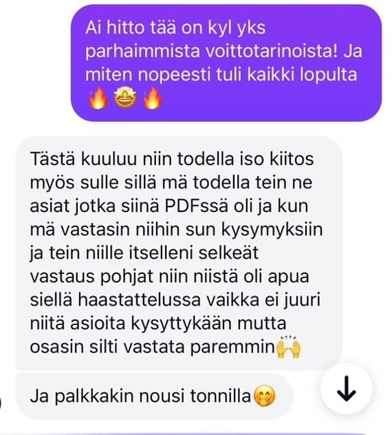 Tästä kuuluu todella iso kiitos myös sulle sillä mä todella tein ne asiat jotka siinä PDFssä oli ja kun mä vastasin niihin sun kysymyksiin niin niistä oli apua siellä haastattelussa