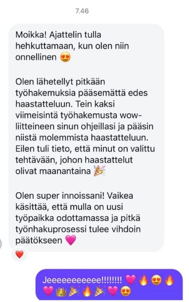 Tein kaksi viimeisintä työhakemusta wow-liitteineen sinun ohjeillasi ja pääsin niistä molemmista haastatteluun. Olen super innoissani!
