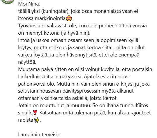 Muutama päivä sitten en olisi voinut kuvitella, että postaisin LinkedInissä itseni näkyväksi. Mutta niin vain olen sinun e-kirjasi ja joka solustani nousevan päivitysprosessin myötä alkanut ottamaan yksinkertaisia askelia, joista kerrot. Jotain on muuttunut ja muuttuu. Se on ihana tunne.